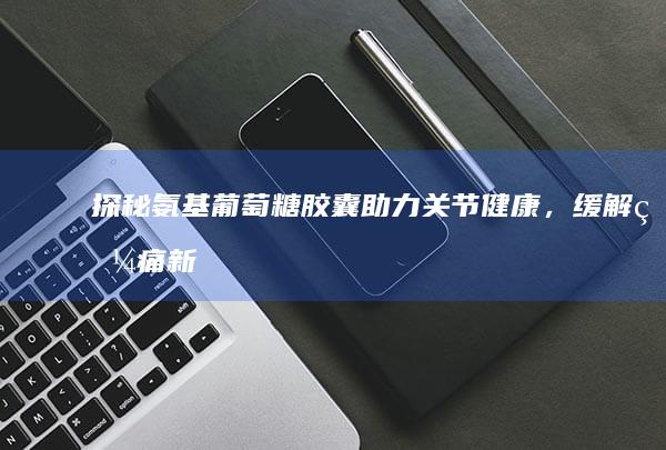 探秘氨基葡萄糖胶囊：助力关节健康，缓解疼痛新选择