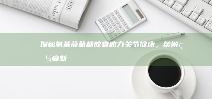 探秘氨基葡萄糖胶囊：助力关节健康，缓解疼痛新选择